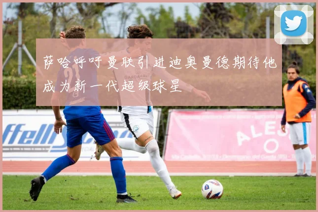 萨哈呼吁曼联引进迪奥曼德期待他成为新一代超级球星