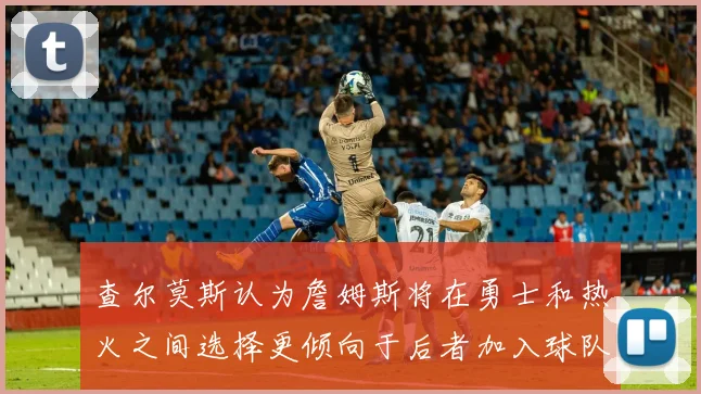 查尔莫斯认为詹姆斯将在勇士和热火之间选择更倾向于后者加入球队