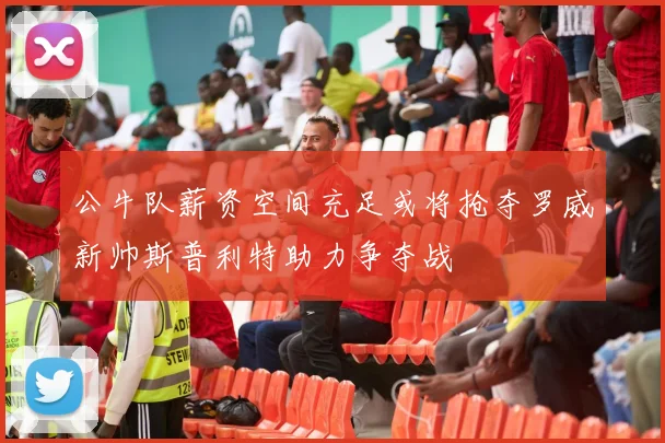 公牛队薪资空间充足或将抢夺罗威新帅斯普利特助力争夺战