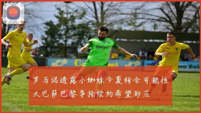 罗马诺透露小蜘蛛今夏转会可能性大巴萨巴黎争抢续约希望渺茫
