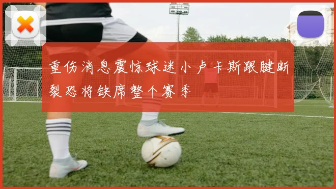 重伤消息震惊球迷小卢卡斯跟腱断裂恐将缺席整个赛季