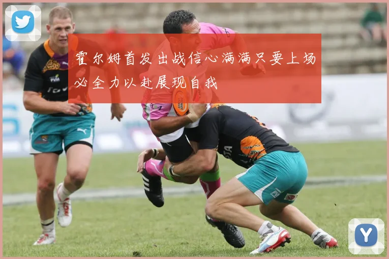 霍尔姆首发出战信心满满只要上场必全力以赴展现自我