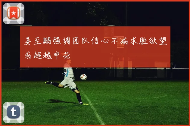 姜至鹏强调团队信心不减求胜欲望或超越申花