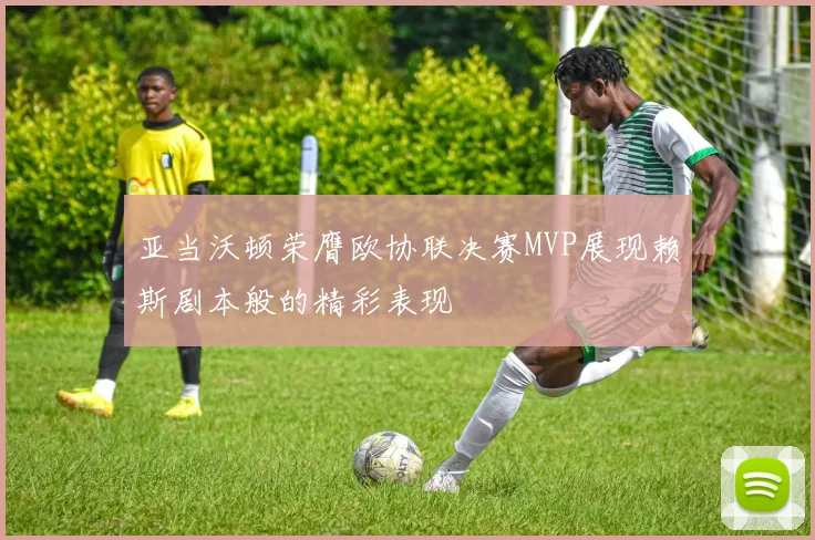 亚当沃顿荣膺欧协联决赛MVP展现赖斯剧本般的精彩表现
