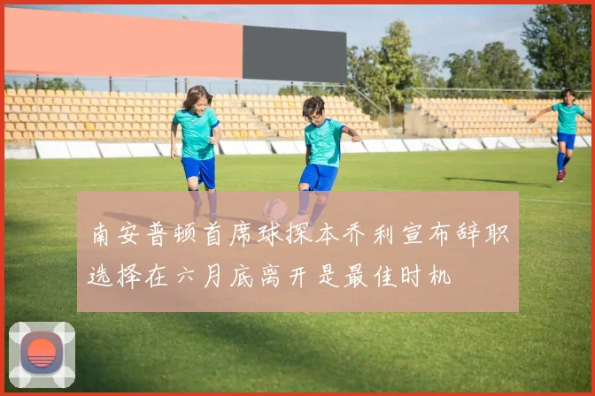 南安普顿首席球探本乔利宣布辞职选择在六月底离开是最佳时机
