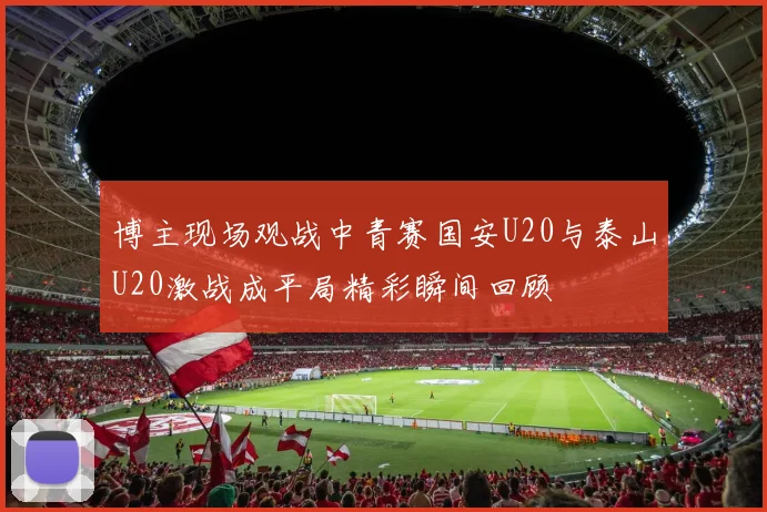 博主现场观战中青赛国安U20与泰山U20激战成平局精彩瞬间回顾