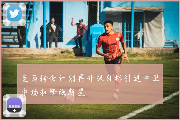 皇马转会计划再升级目标引进中卫中场和锋线新星