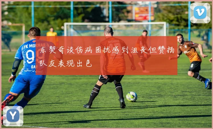东契奇谈伤病困扰感到沮丧但赞扬队友表现出色