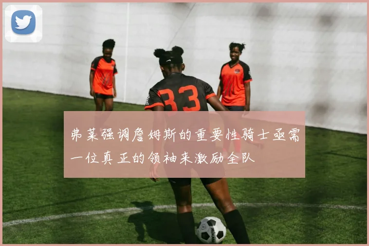 弗莱强调詹姆斯的重要性骑士亟需一位真正的领袖来激励全队