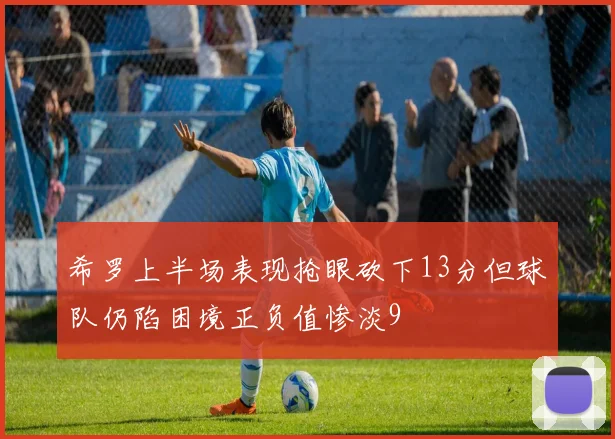 希罗上半场表现抢眼砍下13分但球队仍陷困境正负值惨淡9
